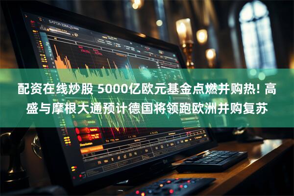 配资在线炒股 5000亿欧元基金点燃并购热! 高盛与摩根大通预计德国将领跑欧洲并购复苏