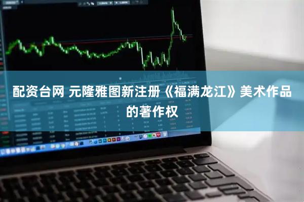 配资台网 元隆雅图新注册《福满龙江》美术作品的著作权