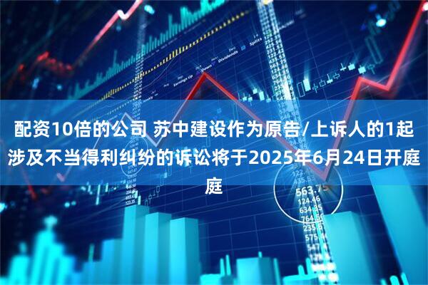 配资10倍的公司 苏中建设作为原告/上诉人的1起涉及不当得利纠纷的诉讼将于2025年6月24日开庭