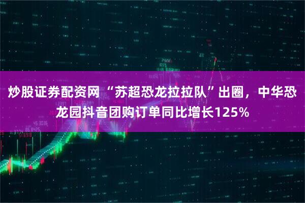炒股证券配资网 “苏超恐龙拉拉队”出圈，中华恐龙园抖音团购订单同比增长125%