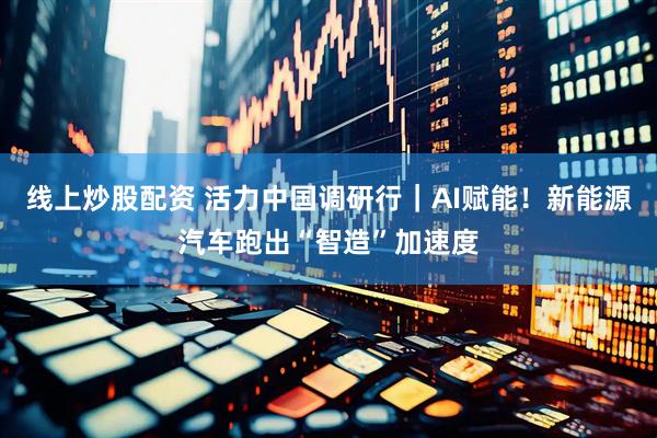 线上炒股配资 活力中国调研行｜AI赋能！新能源汽车跑出“智造”加速度