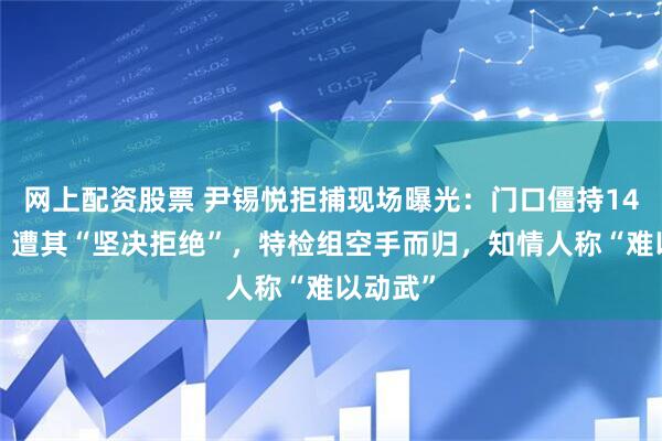 网上配资股票 尹锡悦拒捕现场曝光：门口僵持140分钟，遭其“坚决拒绝”，特检组空手而归，知情人称“难以动武”