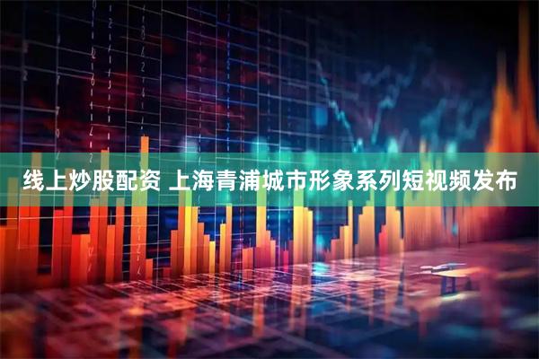 线上炒股配资 上海青浦城市形象系列短视频发布