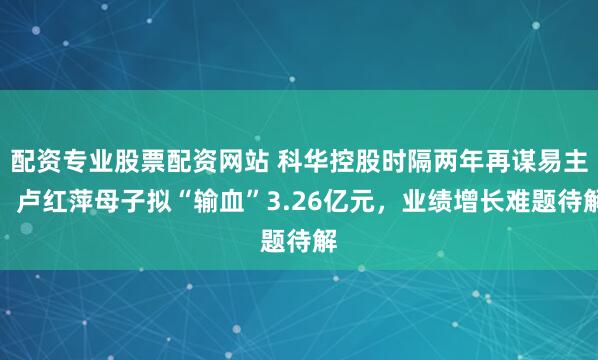 配资专业股票配资网站 科华控股时隔两年再谋易主，卢红萍母子拟“输血”3.26亿元，业绩增长难题待解