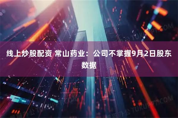 线上炒股配资 常山药业：公司不掌握9月2日股东数据