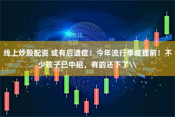 线上炒股配资 或有后遗症！今年流行季或提前！不少孩子已中招，有的还下了\