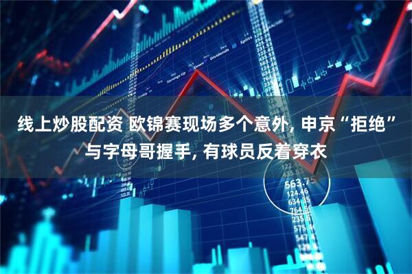 线上炒股配资 欧锦赛现场多个意外, 申京“拒绝”与字母哥握手, 有球员反着穿衣