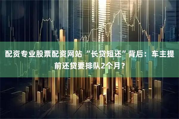 配资专业股票配资网站 “长贷短还”背后：车主提前还贷要排队2个月？