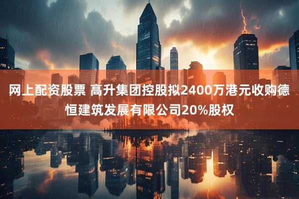 网上配资股票 高升集团控股拟2400万港元收购德恒建筑发展有限公司20%股权